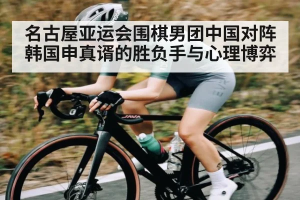 名古屋亚运会围棋男团中国对阵韩国申真谞的胜负手与心理博弈